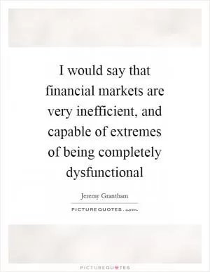 I would say that financial markets are very inefficient, and capable of extremes of being completely dysfunctional Picture Quote #1