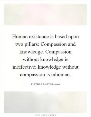 Human existence is based upon two pillars: Compassion and knowledge. Compassion without knowledge is ineffective; knowledge without compassion is inhuman Picture Quote #1