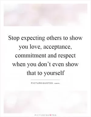 Stop expecting others to show you love, acceptance, commitment and respect when you don’t even show that to yourself Picture Quote #1