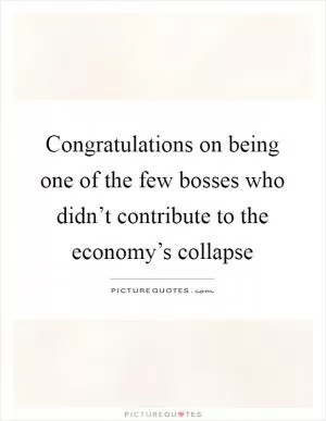 Congratulations on being one of the few bosses who didn’t contribute to the economy’s collapse Picture Quote #1
