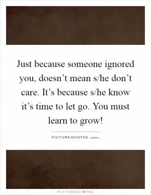 Just because someone ignored you, doesn’t mean s/he don’t care. It’s because s/he know it’s time to let go. You must learn to grow! Picture Quote #1