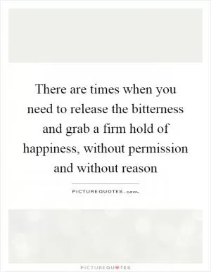 There are times when you need to release the bitterness and grab a firm hold of happiness, without permission and without reason Picture Quote #1
