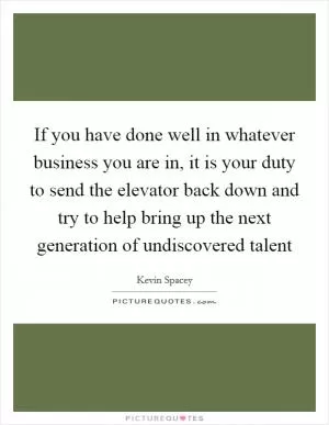 If you have done well in whatever business you are in, it is your duty to send the elevator back down and try to help bring up the next generation of undiscovered talent Picture Quote #1