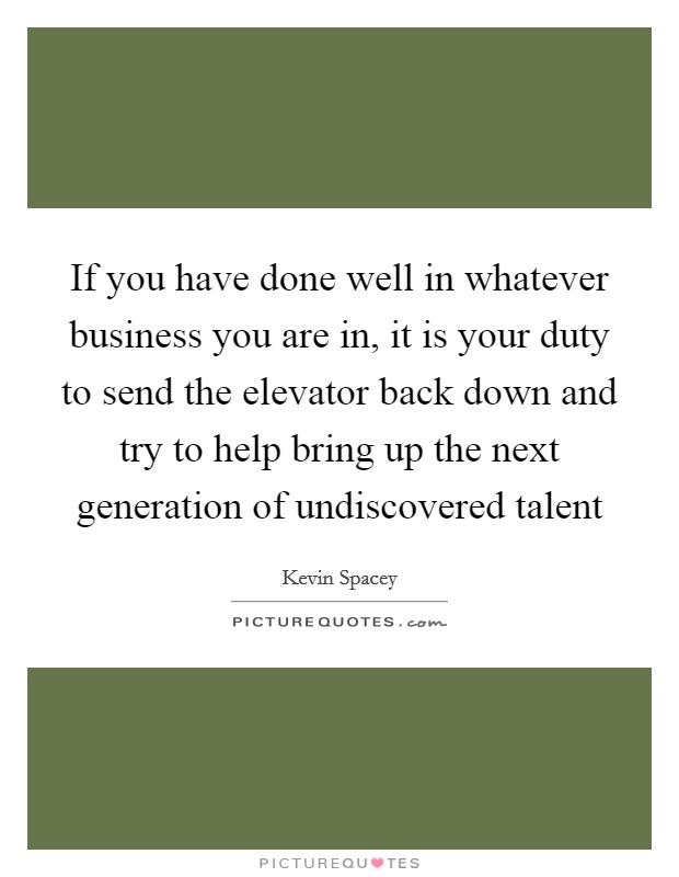 If you have done well in whatever business you are in, it is your duty to send the elevator back down and try to help bring up the next generation of undiscovered talent Picture Quote #1