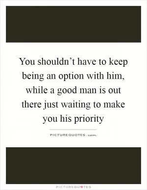 You shouldn’t have to keep being an option with him, while a good man is out there just waiting to make you his priority Picture Quote #1