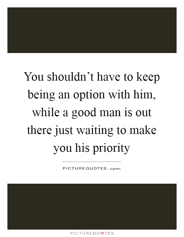 You shouldn't have to keep being an option with him, while a good man is out there just waiting to make you his priority Picture Quote #1