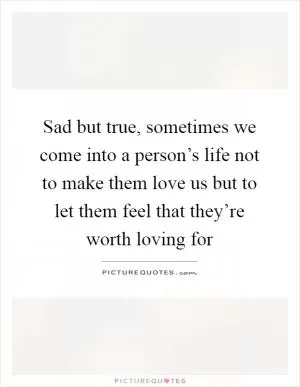 Sad but true, sometimes we come into a person’s life not to make them love us but to let them feel that they’re worth loving for Picture Quote #1