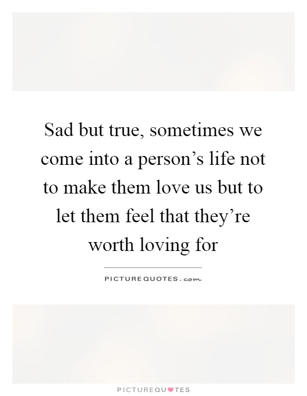 Sad but true, sometimes we come into a person's life not to make them love us but to let them feel that they're worth loving for Picture Quote #1