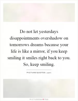 Do not let yesterdays disappointments overshadow on tomorrows dreams because your life is like a mirror, if you keep smiling it smiles right back to you. So, keep smiling Picture Quote #1