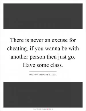There is never an excuse for cheating, if you wanna be with another person then just go. Have some class Picture Quote #1