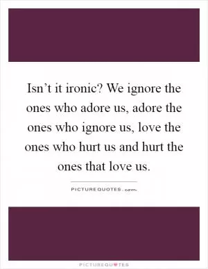 Isn’t it ironic? We ignore the ones who adore us, adore the ones who ignore us, love the ones who hurt us and hurt the ones that love us Picture Quote #1