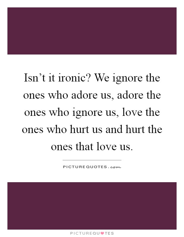Isn't it ironic? We ignore the ones who adore us, adore the ones who ignore us, love the ones who hurt us and hurt the ones that love us Picture Quote #1