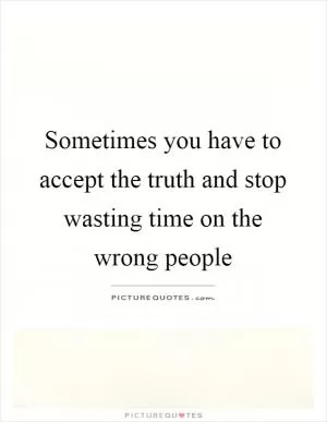 Sometimes you have to accept the truth and stop wasting time on the wrong people Picture Quote #1