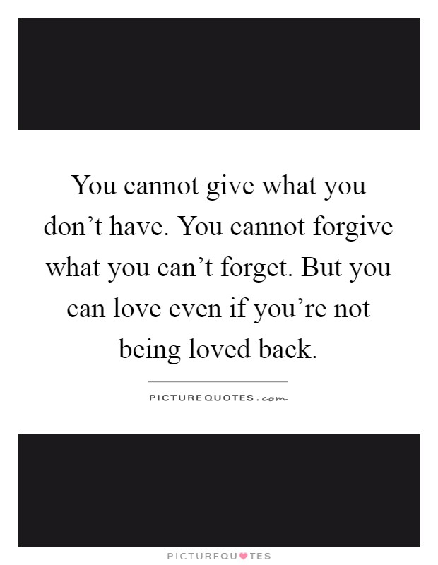 You cannot give what you don't have. You cannot forgive what you can't forget. But you can love even if you're not being loved back Picture Quote #1