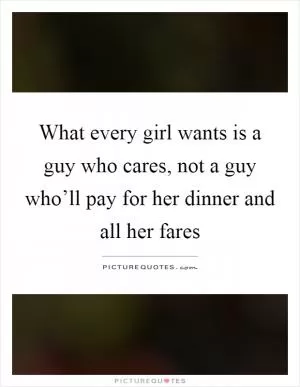What every girl wants is a guy who cares, not a guy who’ll pay for her dinner and all her fares Picture Quote #1