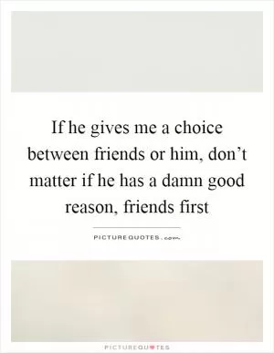If he gives me a choice between friends or him, don’t matter if he has a damn good reason, friends first Picture Quote #1