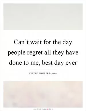Can’t wait for the day people regret all they have done to me, best day ever Picture Quote #1
