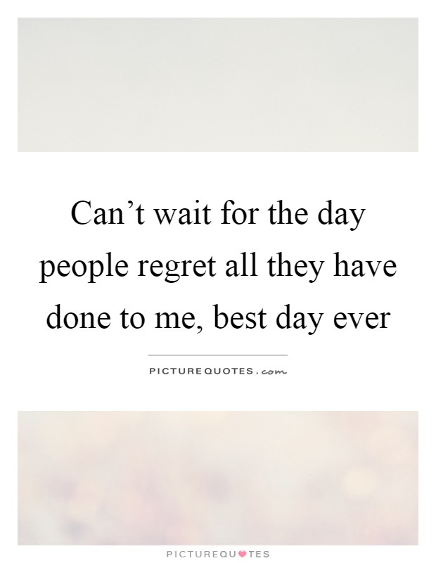 Can't wait for the day people regret all they have done to me, best day ever Picture Quote #1