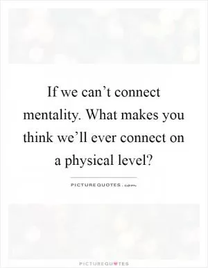If we can’t connect mentality. What makes you think we’ll ever connect on a physical level? Picture Quote #1