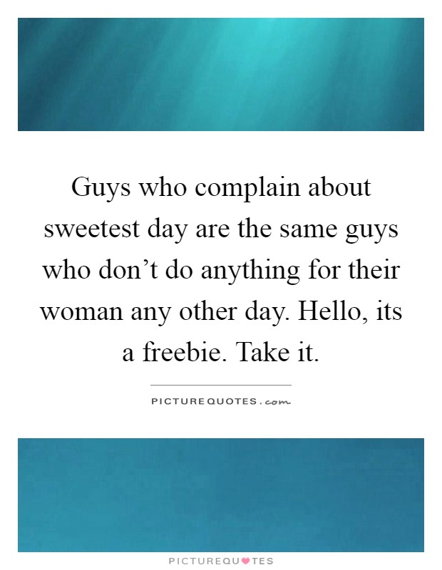 Guys who complain about sweetest day are the same guys who don't do anything for their woman any other day. Hello, its a freebie. Take it Picture Quote #1