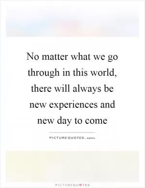 No matter what we go through in this world, there will always be new experiences and new day to come Picture Quote #1