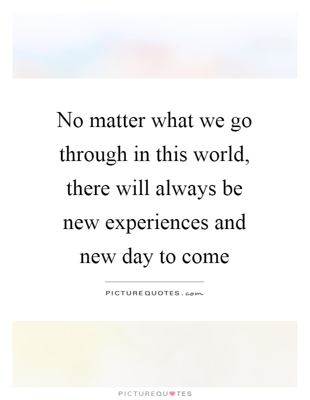 No matter what we go through in this world, there will always be new experiences and new day to come Picture Quote #1