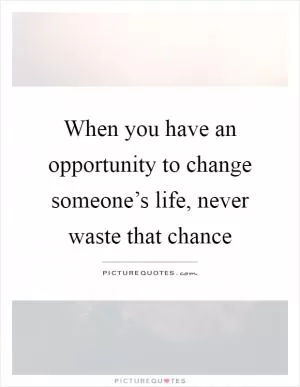 When you have an opportunity to change someone’s life, never waste that chance Picture Quote #1