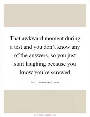 That awkward moment during a test and you don’t know any of the answers, so you just start laughing because you know you’re screwed Picture Quote #1