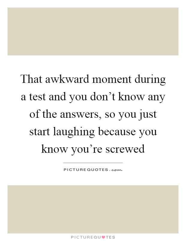 That awkward moment during a test and you don't know any of the answers, so you just start laughing because you know you're screwed Picture Quote #1