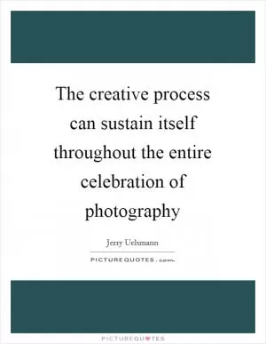 The creative process can sustain itself throughout the entire celebration of photography Picture Quote #1