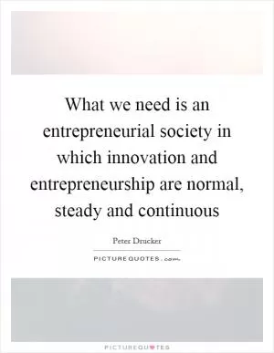What we need is an entrepreneurial society in which innovation and entrepreneurship are normal, steady and continuous Picture Quote #1
