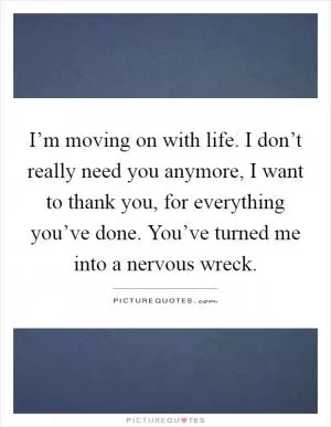 I’m moving on with life. I don’t really need you anymore, I want to thank you, for everything you’ve done. You’ve turned me into a nervous wreck Picture Quote #1