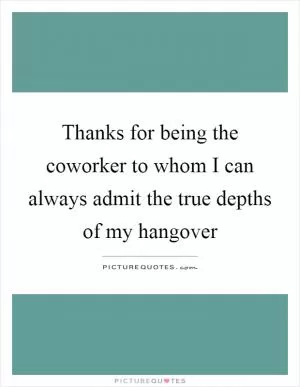 Thanks for being the coworker to whom I can always admit the true depths of my hangover Picture Quote #1