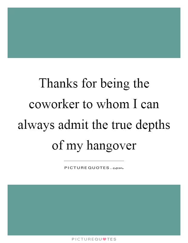 Thanks for being the coworker to whom I can always admit the true depths of my hangover Picture Quote #1