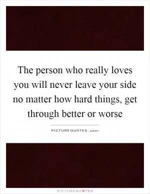 The person who really loves you will never leave your side no matter how hard things, get through better or worse Picture Quote #1