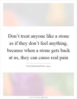 Don’t treat anyone like a stone as if they don’t feel anything, because when a stone gets back at us, they can cause real pain Picture Quote #1
