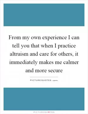 From my own experience I can tell you that when I practice altruism and care for others, it immediately makes me calmer and more secure Picture Quote #1