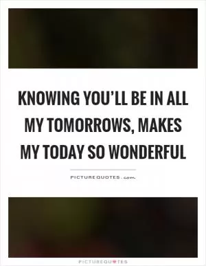 Knowing you’ll be in all my tomorrows, makes my today so wonderful Picture Quote #1