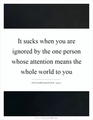 It sucks when you are ignored by the one person whose attention means the whole world to you Picture Quote #1