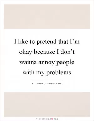 I like to pretend that I’m okay because I don’t wanna annoy people with my problems Picture Quote #1