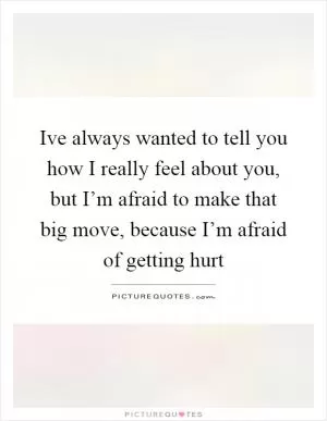 Ive always wanted to tell you how I really feel about you, but I’m afraid to make that big move, because I’m afraid of getting hurt Picture Quote #1