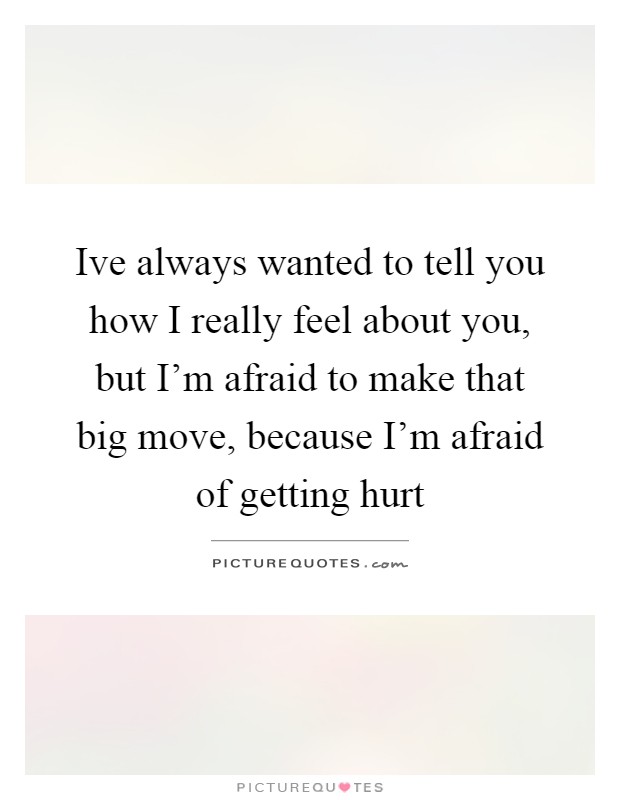 Ive always wanted to tell you how I really feel about you, but I'm afraid to make that big move, because I'm afraid of getting hurt Picture Quote #1