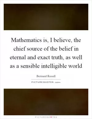 Mathematics is, I believe, the chief source of the belief in eternal and exact truth, as well as a sensible intelligible world Picture Quote #1