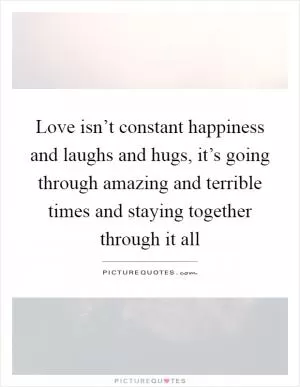 Love isn’t constant happiness and laughs and hugs, it’s going through amazing and terrible times and staying together through it all Picture Quote #1
