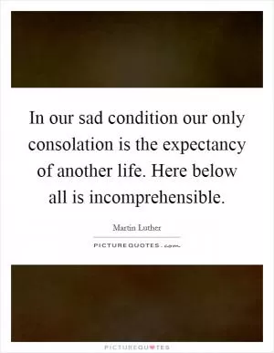 In our sad condition our only consolation is the expectancy of another life. Here below all is incomprehensible Picture Quote #1