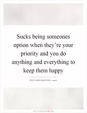 Sucks being someones option when they’re your priority and you do anything and everything to keep them happy Picture Quote #1