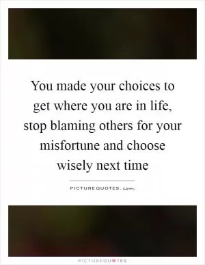 You made your choices to get where you are in life, stop blaming others for your misfortune and choose wisely next time Picture Quote #1