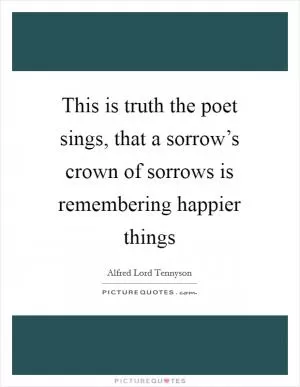 This is truth the poet sings, that a sorrow’s crown of sorrows is remembering happier things Picture Quote #1