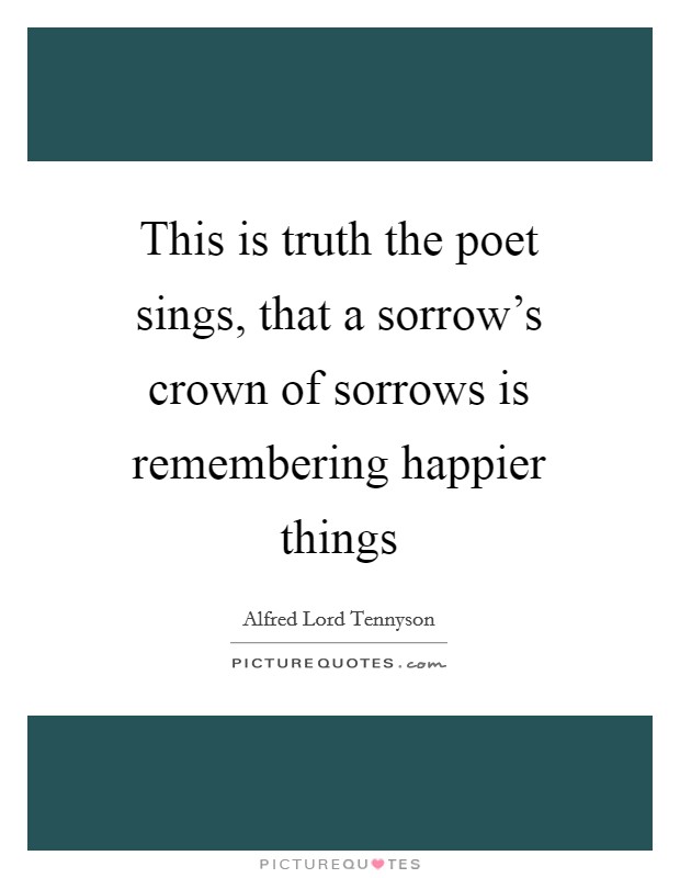 This is truth the poet sings, that a sorrow's crown of sorrows is remembering happier things Picture Quote #1