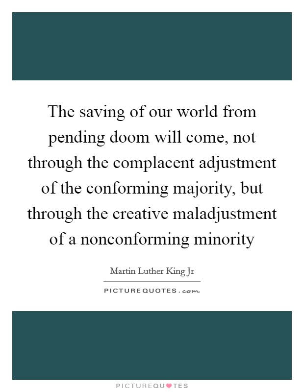 The saving of our world from pending doom will come, not through the complacent adjustment of the conforming majority, but through the creative maladjustment of a nonconforming minority Picture Quote #1